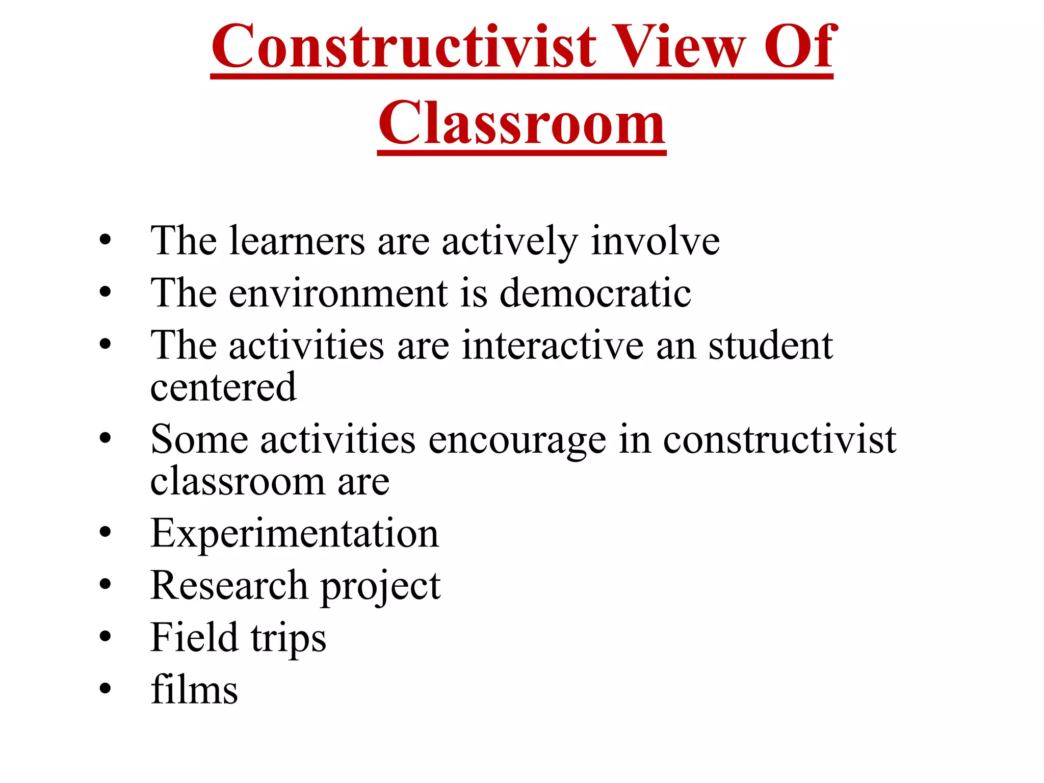 Constructivist View Of
Classroom
• The learners are actively involve
• The environment is democratic
• The activities are interactive an student
centered
• Some activities encourage in constructivist
classroom are
• Experimentation
• Research project
• Field trips
• films
 