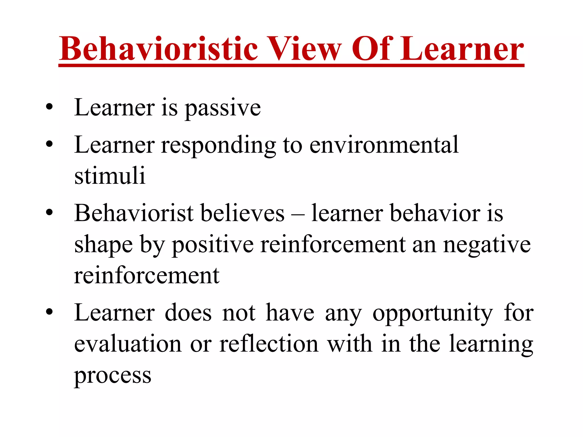 Behavioristic View Of Learner
• Learner is passive
• Learner responding to environmental
stimuli
• Behaviorist believes – learner behavior is
shape by positive reinforcement an negative
reinforcement
• Learner does not have any opportunity for
evaluation or reflection with in the learning
process
 