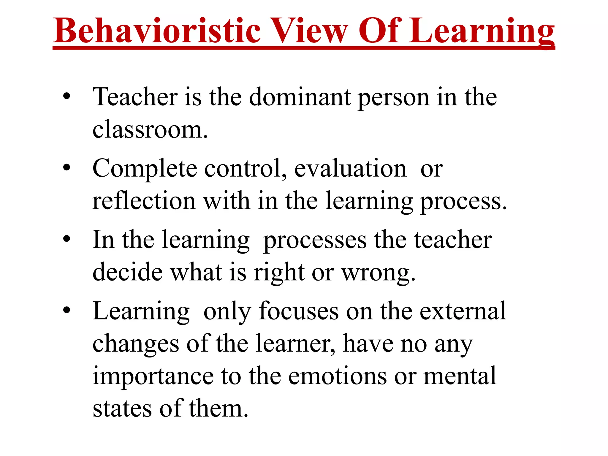 Behavioristic View Of Learning
• Teacher is the dominant person in the
classroom.
• Complete control, evaluation or
reflection with in the learning process.
• In the learning processes the teacher
decide what is right or wrong.
• Learning only focuses on the external
changes of the learner, have no any
importance to the emotions or mental
states of them.
 