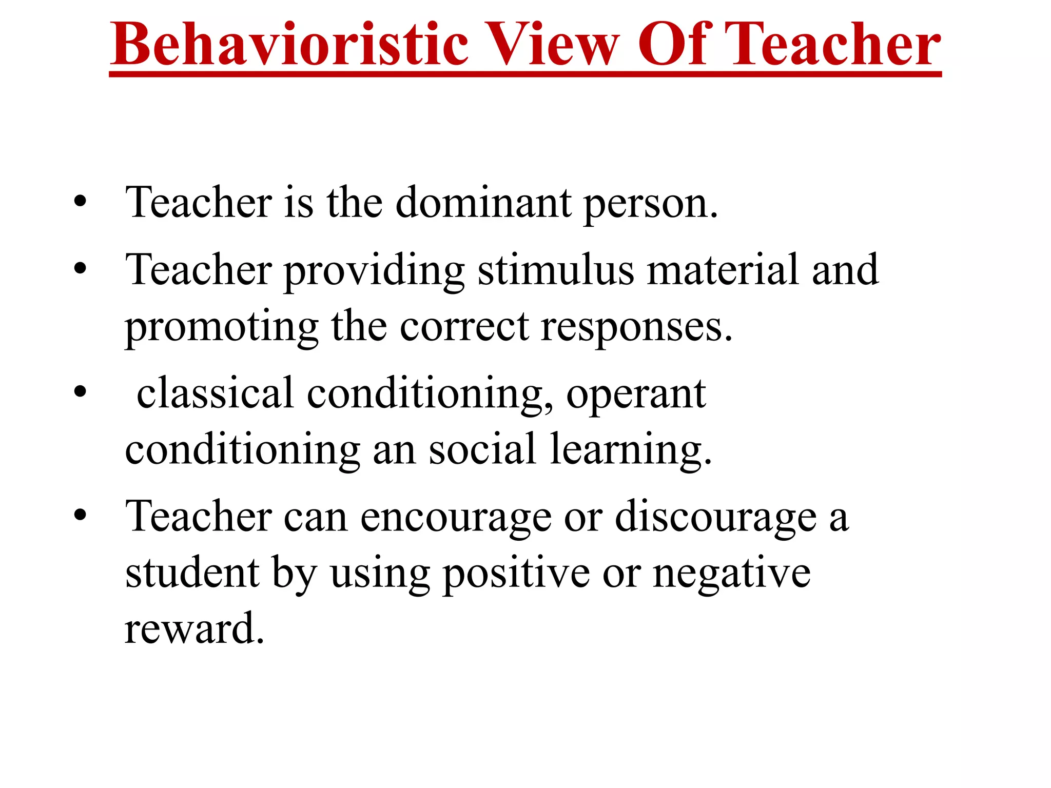 Behavioristic View Of Teacher
• Teacher is the dominant person.
• Teacher providing stimulus material and
promoting the correct responses.
• classical conditioning, operant
conditioning an social learning.
• Teacher can encourage or discourage a
student by using positive or negative
reward.
 