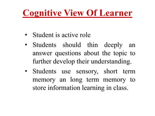 Cognitive View Of Learner
• Student is active role
• Students should thin deeply an
answer questions about the topic to
further develop their understanding.
• Students use sensory, short term
memory an long term memory to
store information learning in class.
 