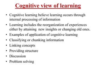 Cognitive view of learning
• Cognitive learning believe learning occurs through
internal processing of information
• Learning includes the reorganization of experiences
either by attaining new insights or changing old ones.
• Examples of application of cognitive learning
• Classifying or chunking information
• Linking concepts
• Providing structure
• Discussion
• Problem solving
 
