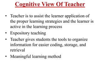 Cognitive View Of Teacher
• Teacher is to assist the learner application of
the proper learning strategies and the learner is
active in the learning process
• Expository teaching
• Teacher gives students the tools to organize
information for easier coding, storage, and
retrieval
• Meaningful learning method
 