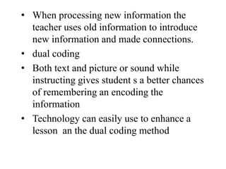 • When processing new information the
teacher uses old information to introduce
new information and made connections.
• dual coding
• Both text and picture or sound while
instructing gives student s a better chances
of remembering an encoding the
information
• Technology can easily use to enhance a
lesson an the dual coding method
 