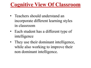 Cognitive View Of Classroom
• Teachers should understand an
incorporate different learning styles
in classroom
• Each student has a different type of
intelligence
• They use their dominant intelligence,
while also working to improve their
non dominant intelligence.
 