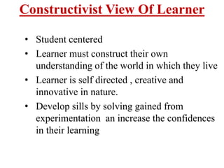 Constructivist View Of Learner
• Student centered
• Learner must construct their own
understanding of the world in which they live
• Learner is self directed , creative and
innovative in nature.
• Develop sills by solving gained from
experimentation an increase the confidences
in their learning
 