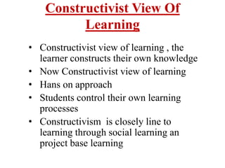 Constructivist View Of
Learning
• Constructivist view of learning , the
learner constructs their own knowledge
• Now Constructivist view of learning
• Hans on approach
• Students control their own learning
processes
• Constructivism is closely line to
learning through social learning an
project base learning
 