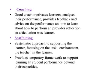 • Coaching
• Good coach motivates learners, analysee
their performance, provides feedback and
advice on the performance an how to learn
about how to perform an provides reflection
an articulation was learner.
• Scaffolding
• Systematic approach to supporting the
learner, focusing on the task , environment,
the teacher an the learner.
• Provides temporary frame work to support
learning an student performance beyond
their capacities.
 
