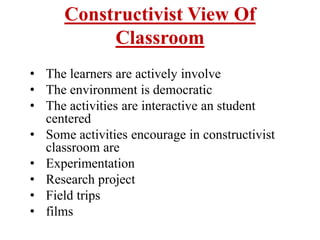 Constructivist View Of
Classroom
• The learners are actively involve
• The environment is democratic
• The activities are interactive an student
centered
• Some activities encourage in constructivist
classroom are
• Experimentation
• Research project
• Field trips
• films
 