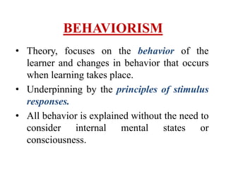 BEHAVIORISM
• Theory, focuses on the behavior of the
learner and changes in behavior that occurs
when learning takes place.
• Underpinning by the principles of stimulus
responses.
• All behavior is explained without the need to
consider internal mental states or
consciousness.
 