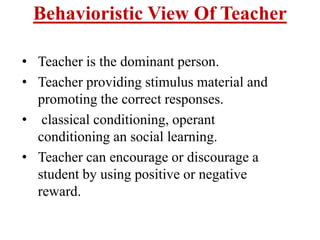 Behavioristic View Of Teacher
• Teacher is the dominant person.
• Teacher providing stimulus material and
promoting the correct responses.
• classical conditioning, operant
conditioning an social learning.
• Teacher can encourage or discourage a
student by using positive or negative
reward.
 