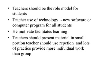 • Teachers should be the role model for
students
• Teacher use of technology - new software or
computer program for all students
• He motivate facilitates learning
• Teachers should present material in small
portion teacher should use repetion and lots
of practice provide more individual work
than group
 