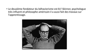 • Le deuxième fondateur du béhaviorisme est B.F Skinner, psychologue
très influent et philosophe américain il a aussi fait des travaux sur
l'apprentissage.
 