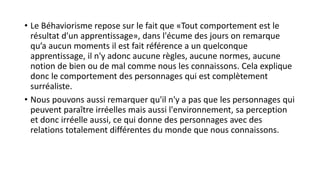• Le Béhaviorisme repose sur le fait que «Tout comportement est le
résultat d'un apprentissage», dans l'écume des jours on remarque
qu’a aucun moments il est fait référence a un quelconque
apprentissage, il n'y adonc aucune règles, aucune normes, aucune
notion de bien ou de mal comme nous les connaissons. Cela explique
donc le comportement des personnages qui est complètement
surréaliste.
• Nous pouvons aussi remarquer qu'il n'y a pas que les personnages qui
peuvent paraître irréelles mais aussi l'environnement, sa perception
et donc irréelle aussi, ce qui donne des personnages avec des
relations totalement différentes du monde que nous connaissons.
 