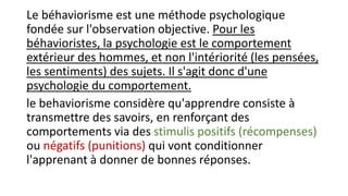 Le béhaviorisme est une méthode psychologique
fondée sur l'observation objective. Pour les
béhavioristes, la psychologie est le comportement
extérieur des hommes, et non l'intériorité (les pensées,
les sentiments) des sujets. Il s'agit donc d'une
psychologie du comportement.
le behaviorisme considère qu'apprendre consiste à
transmettre des savoirs, en renforçant des
comportements via des stimulis positifs (récompenses)
ou négatifs (punitions) qui vont conditionner
l'apprenant à donner de bonnes réponses.
 
