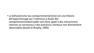 • Le béhaviorisme (ou comportementalisme) est une théorie
del'apprentissage qui s'intéresse à étude des
comportementsobservable sans faire appel à des mécanismes
internes au cerveauou à des processus mentaux non directement
observables.(Good et Brophy, 1995)
 