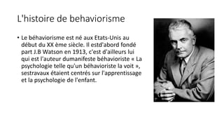 L'histoire de behaviorisme
• Le béhaviorisme est né aux Etats-Unis au
début du XX ème siècle. Il estd'abord fondé
part J.B Watson en 1913, c'est d'ailleurs lui
qui est l'auteur dumanifeste béhavioriste « La
psychologie telle qu'un béhavioriste la voit »,
sestravaux étaient centrés sur l'apprentissage
et la psychologie de l'enfant.
 