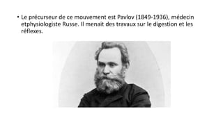• Le précurseur de ce mouvement est Pavlov (1849-1936), médecin
etphysiologiste Russe. Il menait des travaux sur le digestion et les
réflexes.
 
