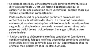 • Le concept central du Béhaviorisme est le conditionnement, c’est-à-
dire faire apprendre . C'est une forme d'apprentissage qui se
caractérise par une association entre un stimulus (quelque chose qui
stimule le sujet) et un comportement.
• Pavlov a découvert ce phénomène par hasard en menant des
recherches sur la salivation des chiens. Il a remarqué qu'un chien
commençait a saliver avant qu'on lui introduise de la nourriture dans
sa gueule. La simple odeur ou vue de la nourriture ou même de la
personne qui lui donne habituellement à manger suffisait à faire
saliver le chien.
• Pavlov appela ce phénomène le réflexe conditionnel (ou réponse
conditionnelle) du fait que le réflexe dépend des conditions du milieu,
il considéra ce réflexe comme la base de tout apprentissage chez les
animaux mais également chez les êtres humains.
 