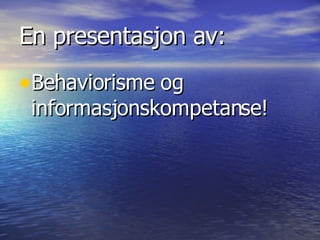 En presentasjon av:
•Behaviorisme og
 informasjonskompetanse!