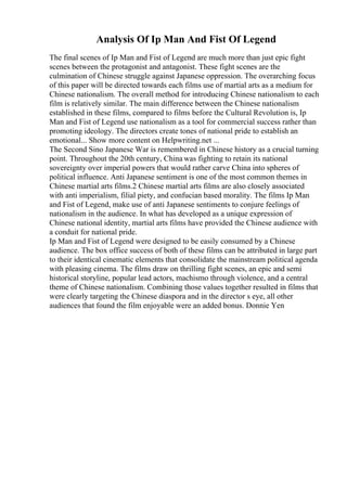 Analysis Of Ip Man And Fist Of Legend
The final scenes of Ip Man and Fist of Legend are much more than just epic fight
scenes between the protagonist and antagonist. These fight scenes are the
culmination of Chinese struggle against Japanese oppression. The overarching focus
of this paper will be directed towards each films use of martial arts as a medium for
Chinese nationalism. The overall method for introducing Chinese nationalism to each
film is relatively similar. The main difference between the Chinese nationalism
established in these films, compared to films before the Cultural Revolution is, Ip
Man and Fist of Legend use nationalism as a tool for commercial success rather than
promoting ideology. The directors create tones of national pride to establish an
emotional... Show more content on Helpwriting.net ...
The Second Sino Japanese War is remembered in Chinese history as a crucial turning
point. Throughout the 20th century, China was fighting to retain its national
sovereignty over imperial powers that would rather carve China into spheres of
political influence. Anti Japanese sentiment is one of the most common themes in
Chinese martial arts films.2 Chinese martial arts films are also closely associated
with anti imperialism, filial piety, and confucian based morality. The films Ip Man
and Fist of Legend, make use of anti Japanese sentiments to conjure feelings of
nationalism in the audience. In what has developed as a unique expression of
Chinese national identity, martial arts films have provided the Chinese audience with
a conduit for national pride.
Ip Man and Fist of Legend were designed to be easily consumed by a Chinese
audience. The box office success of both of these films can be attributed in large part
to their identical cinematic elements that consolidate the mainstream political agenda
with pleasing cinema. The films draw on thrilling fight scenes, an epic and semi
historical storyline, popular lead actors, machismo through violence, and a central
theme of Chinese nationalism. Combining those values together resulted in films that
were clearly targeting the Chinese diaspora and in the director s eye, all other
audiences that found the film enjoyable were an added bonus. Donnie Yen
 