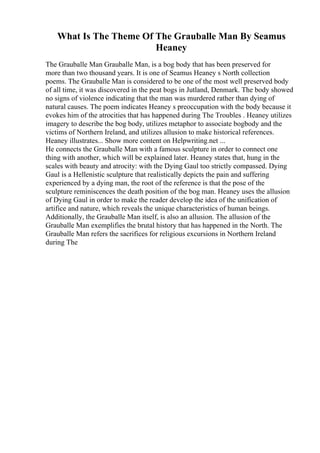 What Is The Theme Of The Grauballe Man By Seamus
Heaney
The Grauballe Man Grauballe Man, is a bog body that has been preserved for
more than two thousand years. It is one of Seamus Heaney s North collection
poems. The Grauballe Man is considered to be one of the most well preserved body
of all time, it was discovered in the peat bogs in Jutland, Denmark. The body showed
no signs of violence indicating that the man was murdered rather than dying of
natural causes. The poem indicates Heaney s preoccupation with the body because it
evokes him of the atrocities that has happened during The Troubles . Heaney utilizes
imagery to describe the bog body, utilizes metaphor to associate bogbody and the
victims of Northern Ireland, and utilizes allusion to make historical references.
Heaney illustrates... Show more content on Helpwriting.net ...
He connects the Grauballe Man with a famous sculpture in order to connect one
thing with another, which will be explained later. Heaney states that, hung in the
scales with beauty and atrocity: with the Dying Gaul too strictly compassed. Dying
Gaul is a Hellenistic sculpture that realistically depicts the pain and suffering
experienced by a dying man, the root of the reference is that the pose of the
sculpture reminiscences the death position of the bog man. Heaney uses the allusion
of Dying Gaul in order to make the reader develop the idea of the unification of
artifice and nature, which reveals the unique characteristics of human beings.
Additionally, the Grauballe Man itself, is also an allusion. The allusion of the
Grauballe Man exemplifies the brutal history that has happened in the North. The
Grauballe Man refers the sacrifices for religious excursions in Northern Ireland
during The
 