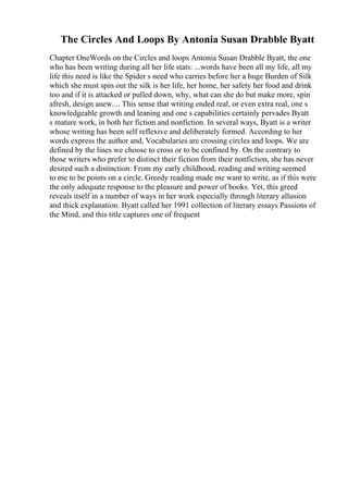 The Circles And Loops By Antonia Susan Drabble Byatt
Chapter OneWords on the Circles and loops Antonia Susan Drabble Byatt, the one
who has been writing during all her life stats: ...words have been all my life, all my
life this need is like the Spider s need who carries before her a huge Burden of Silk
which she must spin out the silk is her life, her home, her safety her food and drink
too and if it is attacked or pulled down, why, what can she do but make more, spin
afresh, design anew.... This sense that writing ended real, or even extra real, one s
knowledgeable growth and leaning and one s capabilities certainly pervades Byatt
s mature work, in both her fiction and nonfiction. In several ways, Byatt is a writer
whose writing has been self reflexive and deliberately formed. According to her
words express the author and, Vocabularies are crossing circles and loops. We are
defined by the lines we choose to cross or to be confined by. On the contrary to
those writers who prefer to distinct their fiction from their nonfiction, she has never
desired such a distinction: From my early childhood, reading and writing seemed
to me to be points on a circle. Greedy reading made me want to write, as if this were
the only adequate response to the pleasure and power of books. Yet, this greed
reveals itself in a number of ways in her work especially through literary allusion
and thick explanation. Byatt called her 1991 collection of literary essays Passions of
the Mind, and this title captures one of frequent
 