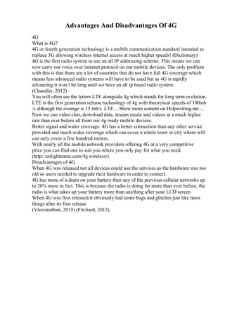 Advantages And Disadvantages Of 4G
4G
What is 4G?
4G or fourth generation technology is a mobile communication standard intended to
replace 3G allowing wireless internet access at much higher speeds! (Dictionary)
4G is the first radio system to use an all IP addressing scheme. This means we can
now carry out voice over internet protocol on our mobile devices. The only problem
with this is that there are a lot of countries that do not have full 4G coverage which
means less advanced radio systems will have to be used but as 4G is rapidly
advancing it won t be long until we have an all ip based radio system.
(Chandler, 2012)
You will often see the letters LTE alongside 4g which stands for long term evolution.
LTE is the first generation release technology of 4g with theoretical speeds of 100mb
/s although the average is 15 mb/s. LTE... Show more content on Helpwriting.net ...
Now we can video chat, download data, stream music and videos at a much higher
rate than ever before all from our 4g ready mobile devices.
Better signal and wider coverage. 4G has a better connection than any other service
provided and much wider coverage which can cover a whole town or city where wifi
can only cover a few hundred meters.
With nearly all the mobile network providers offering 4G at a very competitive
price you can find one to suit you where you only pay for what you need.
(http://enlightenme.com/4g wireless/)
Disadvantages of 4G
When 4G was released not all devices could use the services as the hardware was too
old so users needed to upgrade their hardware in order to connect.
4G has more of a drain on your battery then any of the previous cellular networks up
to 20% more in fact. This is because the radio is doing far more than ever before, the
radio is what takes up your battery more than anything after your LCD screen
When 4G was first released it obviously had some bugs and glitches just like most
things after its first release
(Viswanathan, 2015) (Fitchard, 2012)
 