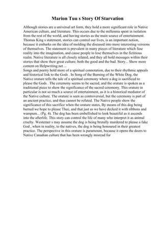 Marion Tuu s Story Of Starvation
Although stories are a universal art form, they hold a more significant role in Native
American culture, and literature. This occurs due to the millennia spent in isolation
from the rest of the world, and having stories as the main source of entertainment.
Thomas King s statement, stories can control our lives, is an important notion,
because it embarks on the idea of molding the diseased into more interesting versions
of themselves. The statement is prevalent in many pieces of literature which fuse
reality into the imagination, and cause people to lose themselves in the fictitious
realm. Native literature is all closely related, and they all hold messages within their
stories that show their great culture; both the good and the bad. Story... Show more
content on Helpwriting.net ...
Songs and poetry hold more of a spiritual connotation, due to their rhythmic appeals
and historical link to the Gods . In Song of the Burning of the White Dog, the
Native orature tells the tale of a spiritual ceremony where a dog is sacrificed to
please the Gods . The ceremony seems to be sacred, and the orature is spoken as a
traditional piece to show the significance of the sacred ceremony. This orature in
particular is not so much a source of entertainment, as it is a historical mediator of
the Native culture. The orature is seen as controversial, but the ceremony is part of
an ancient practice, and thus cannot be refuted. The Native people show the
significance of this sacrifice when the orature states, By means of this dog being
burned we hope to please Thee, and that just as we have decked it with ribbons and
wampum... (Pg. 4). The dog has been embellished to look beautiful as it ascends
into the afterlife. This story can control the life of many who interpret it as animal
cruelty. Westerner s may assume the dog is being brutally murdered to please a fake
God , when in reality, to the natives, the dog is being honoured in their greatest
practice. The perspective in this orature is paramount, because it opens the doors to
Native Canadian culture that has been wrongly misread for
 