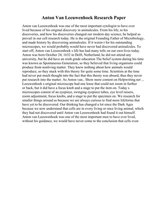 Anton Van Leeuwenhoek Research Paper
Anton van Leeuwenhoek was one of the most important cytologist to have ever
lived because of his original discovery in animalcules. From his life, to his
discoveries, and how his discoveries changed our modern day science, he helped us
prevail in our cell research today. He is the original Founding Father of Microbiology,
and made history by discovering animalcules. If it weren t for his outstanding
microscopes, we would probably would have never had discovered animalcules. To
start off, Anton van Leeuwenhoek s life has had many tolls on our own lives today.
Anton was born October 24, 1632 in Delft, Netherland, he did not attend any
university, but he did have an sixth grade education The belief system during his time
was known as Spontaneous Generation, so they believed that living organisms could
produce from nonliving matter. They knew nothing about how animals would
reproduce, so they stuck with this theory for quite some time. Scientists at the time
had never put much thought into the fact that this theory was absurd, thus they never
put research into the matter. As Anton van... Show more content on Helpwriting.net ...
Leeuwenhoek s original microscope had one lense that could not zoom in further
or back, but it did have a focus knob and a stage to put the item on. Today s
microscopes consist of an eyepiece, swinging eyepiece tubes, eye level raisers,
zoom adjustment, focus knobs, and a stage to put the specimen on. We research for
smaller things around us because we are always curious to find more lifeforms that
have yet to be discovered. Our thinking has changed a lot since the Dark Ages
because we now understand that cells are in every living or once living animal, which
they had not discovered until Anton van Leeuwenhoek had found it out himself.
Anton van Leeuwenhoek was one of the most important men to have ever lived,
without his guidance, we would have never come to the conclusion that cells even
 