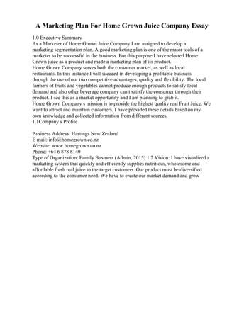 A Marketing Plan For Home Grown Juice Company Essay
1.0 Executive Summary
As a Marketer of Home Grown Juice Company I am assigned to develop a
marketing segmentation plan. A good marketing plan is one of the major tools of a
marketer to be successful in the business. For this purpose I have selected Home
Grown juice as a product and made a marketing plan of its product.
Home Grown Company serves both the consumer market, as well as local
restaurants. In this instance I will succeed in developing a profitable business
through the use of our two competitive advantages, quality and flexibility. The local
farmers of fruits and vegetables cannot produce enough products to satisfy local
demand and also other beverage company can t satisfy the consumer through their
product. I see this as a market opportunity and I am planning to grab it.
Home Grown Company s mission is to provide the highest quality real Fruit Juice. We
want to attract and maintain customers. I have provided these details based on my
own knowledge and collected information from different sources.
1.1Company s Profile
Business Address: Hastings New Zealand
E mail: info@homegrown.co.nz
Website: www.homegrown.co.nz
Phone: +64 6 878 8140
Type of Organization: Family Business (Admin, 2015) 1.2 Vision: I have visualized a
marketing system that quickly and efficiently supplies nutritious, wholesome and
affordable fresh real juice to the target customers. Our product must be diversified
according to the consumer need. We have to create our market demand and grow
 