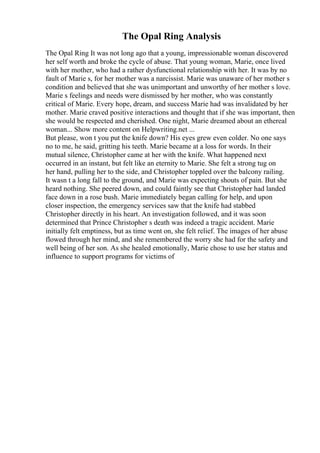 The Opal Ring Analysis
The Opal Ring It was not long ago that a young, impressionable woman discovered
her self worth and broke the cycle of abuse. That young woman, Marie, once lived
with her mother, who had a rather dysfunctional relationship with her. It was by no
fault of Marie s, for her mother was a narcissist. Marie was unaware of her mother s
condition and believed that she was unimportant and unworthy of her mother s love.
Marie s feelings and needs were dismissed by her mother, who was constantly
critical of Marie. Every hope, dream, and success Marie had was invalidated by her
mother. Marie craved positive interactions and thought that if she was important, then
she would be respected and cherished. One night, Marie dreamed about an ethereal
woman... Show more content on Helpwriting.net ...
But please, won t you put the knife down? His eyes grew even colder. No one says
no to me, he said, gritting his teeth. Marie became at a loss for words. In their
mutual silence, Christopher came at her with the knife. What happened next
occurred in an instant, but felt like an eternity to Marie. She felt a strong tug on
her hand, pulling her to the side, and Christopher toppled over the balcony railing.
It wasn t a long fall to the ground, and Marie was expecting shouts of pain. But she
heard nothing. She peered down, and could faintly see that Christopher had landed
face down in a rose bush. Marie immediately began calling for help, and upon
closer inspection, the emergency services saw that the knife had stabbed
Christopher directly in his heart. An investigation followed, and it was soon
determined that Prince Christopher s death was indeed a tragic accident. Marie
initially felt emptiness, but as time went on, she felt relief. The images of her abuse
flowed through her mind, and she remembered the worry she had for the safety and
well being of her son. As she healed emotionally, Marie chose to use her status and
influence to support programs for victims of
 
