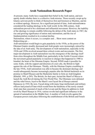 Arab Nationalism Research Paper
At present, many Arabs have suspended their belief in the Arab nation, and now
openly doubt whether there is a collective Arab mission. Those recently swept up by
Islamic activism prefer to think of themselves first and foremost as Muslims, and do
so without apology. However, for a significant period of time, Arab nationalismwas
considered the leading ideology in the Arab world. In the 20th century, Arab
nationalism proved to be a dominant and influential movement. However, the inability
of the ideology to remain credible following the defeat of the Arab states in 1967, the
rise and growing significance of nation state nationalism, and the rise of
fundamentalism resulted in its eventual decline.
Nationalism, where it occurs, is a complex and ... Show more content on
Helpwriting.net ...
Arab nationalism would begin to gain popularity in the 1910s, as the power of the
Ottoman Empire steadily decreased and Arab people were increasingly enticed by
the idea of an Arab unity. The development of Arab nationalism, especially in the
1910s and 1920s revolved around three critical events and movements. The first
major development in Arab nationalism was the emergence of the ideology itself
from cities throughout the Middle East, particularly in the Fertile Crescent where
the movement gained popularity in reaction to changes that happened in 1908 in
Istanbul, the heart of the Ottoman Empire. Second, WWII made it possible for
some Arabs, with the support and direction of a new ally, the British to fight
against the rule of the Ottomans. Thirdly, with the Ottoman Empire crumbling in
the late 1910s, Arab nationalism was able to became the dominant ideology and
would subsequently became increasingly popular after the British backtrack on its
promise to Sharif Husayn and the Hashemite family to form an Arab kingdom
(Khalidi, 1991, p 205). The British, for their part, incited the Sharif of Mecca to
launch the Arab Revolt during the First World War. The Ottomans were defeated
and the rebel forces, loyal to the Sharif s son Faysal ibn al Husayn entered
Damascus in 1918. By now, Faysal along with many Iraqi intellectuals and military
officers had joined al Fatat which would form the backbone of the newly created
Arab state that consisted of much of the Levant and the Hejaz.In addition to Arab
revolt by Sharif Husayn in 1916, various revolts had significant influence in the
spread of nationalism in the Middle East. A number of Arab revolts against the
European powers took place following the establishment of the British and French
 