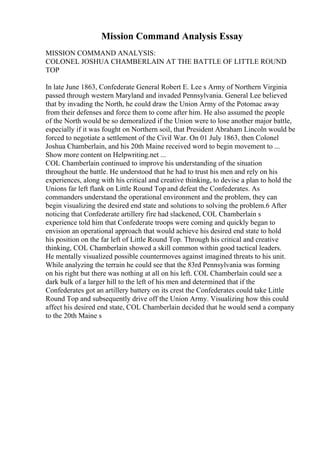 Mission Command Analysis Essay
MISSION COMMAND ANALYSIS:
COLONEL JOSHUA CHAMBERLAIN AT THE BATTLE OF LITTLE ROUND
TOP
In late June 1863, Confederate General Robert E. Lee s Army of Northern Virginia
passed through western Maryland and invaded Pennsylvania. General Lee believed
that by invading the North, he could draw the Union Army of the Potomac away
from their defenses and force them to come after him. He also assumed the people
of the North would be so demoralized if the Union were to lose another major battle,
especially if it was fought on Northern soil, that President Abraham Lincoln would be
forced to negotiate a settlement of the Civil War. On 01 July 1863, then Colonel
Joshua Chamberlain, and his 20th Maine received word to begin movement to ...
Show more content on Helpwriting.net ...
COL Chamberlain continued to improve his understanding of the situation
throughout the battle. He understood that he had to trust his men and rely on his
experiences, along with his critical and creative thinking, to devise a plan to hold the
Unions far left flank on Little Round Top and defeat the Confederates. As
commanders understand the operational environment and the problem, they can
begin visualizing the desired end state and solutions to solving the problem.6 After
noticing that Confederate artillery fire had slackened, COL Chamberlain s
experience told him that Confederate troops were coming and quickly began to
envision an operational approach that would achieve his desired end state to hold
his position on the far left of Little Round Top. Through his critical and creative
thinking, COL Chamberlain showed a skill common within good tactical leaders.
He mentally visualized possible countermoves against imagined threats to his unit.
While analyzing the terrain he could see that the 83rd Pennsylvania was forming
on his right but there was nothing at all on his left. COL Chamberlain could see a
dark bulk of a larger hill to the left of his men and determined that if the
Confederates got an artillery battery on its crest the Confederates could take Little
Round Top and subsequently drive off the Union Army. Visualizing how this could
affect his desired end state, COL Chamberlain decided that he would send a company
to the 20th Maine s
 