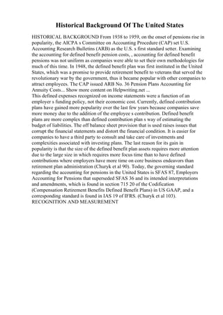 Historical Background Of The United States
HISTORICAL BACKGROUND From 1938 to 1959, on the onset of pensions rise in
popularity, the AICPA s Committee on Accounting Procedure (CAP) set U.S.
Accounting Research Bulletins (ARB) as the U.S. s first standard setter. Examining
the accounting for defined benefit pension costs, , accounting for defined benefit
pensions was not uniform as companies were able to set their own methodologies for
much of this time. In 1948, the defined benefit plan was first instituted in the United
States, which was a promise to provide retirement benefit to veterans that served the
revolutionary war by the government, thus it became popular with other companies to
attract employees. The CAP issued ARB No. 36 Pension Plans Accounting for
Annuity Costs... Show more content on Helpwriting.net ...
This defined expenses recognized on income statements were a function of an
employer s funding policy, not their economic cost. Currently, defined contribution
plans have gained more popularity over the last few years because companies save
more money due to the addition of the employee s contribution. Defined benefit
plans are more complex than defined contribution plan s way of estimating the
budget of liabilities. The off balance sheet provision that is used raises issues that
corrupt the financial statements and distort the financial condition. It is easier for
companies to have a third party to consult and take care of investments and
complexities associated with investing plans. The last reason for its gain in
popularity is that the size of the defined benefit plan assets requires more attention
due to the large size in which requires more focus time than to have defined
contributions where employers have more time on core business endeavors than
retirement plan administration (Churyk et al 90). Today, the governing standard
regarding the accounting for pensions in the United States is SFAS 87, Employers
Accounting for Pensions that superseded SFAS 36 and its intended interpretations
and amendments, which is found in section 715 20 of the Codification
(Compensation Retirement Benefits Defined Benefit Plans) in US GAAP, and a
corresponding standard is found in IAS 19 of IFRS. (Churyk et al 103).
RECOGNITION AND MEASUREMENT
 