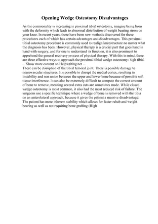 Opening Wedge Osteotomy Disadvantages
As the commonality is increasing in proximal tibial osteotomy, imagine being born
with the deformity which leads to abnormal distribution of weight bearing stress on
your knee. In recent years, there have been new methods discovered for these
procedures each of which has certain advantages and disadvantages. This proximal
tibial osteotomy procedure is commonly used to realign kneestructure no matter what
the diagnosis has been. However, physical therapy is a crucial part that goes hand in
hand with surgery, and for one to understand its function, it is also prominent to
apprehend the general recovery process of physical therapy. With this in mind, there
are three effective ways to approach the proximal tibial wedge osteotomy: high tibial
... Show more content on Helpwriting.net ...
There can be disruption of the tibial femoral joint. There is possible damage to
neurovascular structures. It s possible to disrupt the medial cortex, resulting in
instability and non union between the upper and lower bone because of possible soft
tissue interference. It can also be extremely difficult to compute the correct amount
of bone to remove, meaning several extra cuts are sometimes made. While closed
wedge osteotomy is most common, it also had the most reduced risk of failure. The
surgeons use a specific technique where a wedge of bone is removed with the tibia
on an anterolateral approach, because it gives the patient a massive disadvantage:
The patient has more inherent stability which allows for faster rehab and weight
bearing as well as not requiring bone grafting (High
 