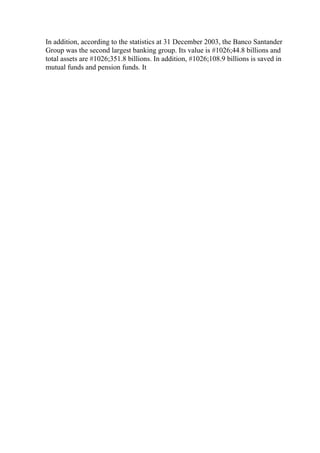 In addition, according to the statistics at 31 December 2003, the Banco Santander
Group was the second largest banking group. Its value is #1026;44.8 billions and
total assets are #1026;351.8 billions. In addition, #1026;108.9 billions is saved in
mutual funds and pension funds. It
 