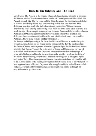 Duty In The Odyssey And The Illiad
Virgil wrote The Aeneid at the request of consul Augustus and chose to in compass
the Roman ideal of duty into the classic stories of The Odyssey and The Illiad. The
Aeneid is much like The Odyssey and the Illiad, however, the tone is disjointed due
to Aeneas path being driven by a sense of duty rather than self interests. This
disjointed tone is a result of a lack of emotional connection. Without personal
interests the sense of duty and needing to do what has to be done takes over and as a
result the story looses depth. A comparison between Aeneasand the two Greek heroes
Achilles and Odysseus demonstrates how even their similarities establish this
difference in motivation which effects the tone of this classic novel. Aeneas like
Achilles... Show more content on Helpwriting.net ...
As Aeneas and Odysseus fight for their families the difference in motive is again
present; Aeneas fights for his future family because of the duty he has to protect
the future of Rome and his people whereas Odysseus fights for his family to restore
honor to their house. Though the restoration of honor and kleos could be viewed
as a selfish motive it shows that Odysseus has some connection and feelings of
pride with his home and family. Aeneas does make an effort to please the king of
the native people in Italy, nonetheless, he seems as though he is doing this again
only out of duty. There is no personal interest or excitement about his possible wife
to be. Aeneas seems to be floating through his story because there is no other path for
him, opposed to Achilles and Odysseus who struggle and fight to finally reach their
end goal. Though all three men had divine intervention it seems as though no
opposition could get in Aeneas
 