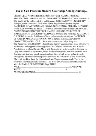 Use of Cell Phone in Modern Courtship Among Nursing...
USE OF CELL PHONE IN MODERN COURTSHIP AMONG NURSING
STUDENTS OF ISABELA STATE UNIVERSITY ECHAGUE A Thesis Presented to
The faculty of the College of Arts and Sciences ISABELA STATE UNIVERSITY
Echague, Isabela In Partial Fulfillment of the Requirements for the Degree
BACHELOR OF ARTS IN MASS COMMUNICATION By: MELODY Q. PINEDA
March 2008 APPROVAL SHEET The thesis attached hereto entitled USE OF CELL
PHONE IN MODERN COURTSHIP AMONG NURSING STUDENTS OF
ISABELA STATE UNIVERSITY ECHAGUE, prepared and submitted by MELODY
Q. PINEDA, in partial fulfillment of the requirements for the degree BACHELOR
OF ARTS IN MASS COMMUNICATION is hereby endorsed. ADVISORY
COMMITTEE ANNALIZA T.... Show more content on Helpwriting.net ...
The Researcher DEDICATION I humbly and heartily dedicated this piece of work To
My beloved and supportive loving parents, Mr.Gilberto Pineda and Mrs. Cherlita
Pineda to my brothers Darwin, Mario and Randy, to my sisters, Judilyn, Gemmalyn,
Levy and Melanie, to my friends, board mates and Jace who provided care and love,
financial, spiritual and moral support and sacrifices which serves as her strength,
courage and determination that paved the way to the fulfillment of this manuscript,
Above all our Dear Lord for His endless love. Thank you very much. This is the
reward of your hardship and sacrifice. This piece of work is dedicated to all of you.
MeLoDz TABLE OF CONTENTS Page TITLE
PAGE....................................................................................... ...i APPROVAL
SHEET...................................................................................ii
ACKOWLEDGEMENT............................................................................... iii
 