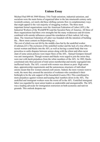 Unions Essay
Michael Paul 099 66 3949 History 316z Trade unionism, industrial unionism, and
socialism were the main forms of organized labor in the late nineteenth century early
twentieth century, yet rarely did these shifting currents flow in complementary ways
that might appeal to the vast majority of struggling workers. The three most
important formal organizations were the American Federation of Labor (AFL), the
Industrial Workers of the World
(IWW) and the Socialist Party of America. All three of
these organizations had there own strengths but the many weaknesses and divisions
combined with outside influences caused the retardation of their radical, left wing
ideas. The American Federation of Labor was founded with the intention of building
the... Show more content on Helpwriting.net ...
The cost of which was not felt by the middle class but by the unskilled worker
(Cashman,223.) The exclusion of the unskilled worker and the lack of a true effort to
recruit women and blacks into the AFL as well as having a central body that was
powerless to settle disputes between unions along with the elitest and often racist
slant of some union policies were major flaws of the AFL . Samuel Gompers himself
was anti immigration. Though women and blacks were urged to join the union they
were met with harsh prejudices from the white members of the AFL. In 1902, blacks
constituted only three percent of total union membership and mostly segregated into
ineffectual locals. The AFL s record with women was almost as poor. High union
dues, apprenticeship requirements and the autonomous structures of individual
unions meant that few women entered craft unions. Indeed, the more women went to
work, the more they aroused the anxieties of workmen who considered it their
birthright to be the sole support of the household (Laurie,196.) This contributed to
more prejudices against women and keeping their numbers down in the AFL. The
unskilled and immigrant workers were the worst off in the AFL. Unskilled immigrant
labor was regarded by most union leaders as undesirable and unorganizable. The AFL
was a leading advocate for immigration restriction on both economic and nativist
grounds. This outlook deepens our
 