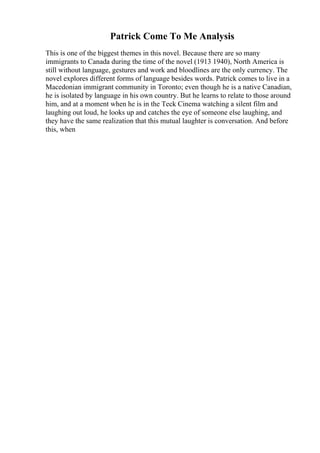 Patrick Come To Me Analysis
This is one of the biggest themes in this novel. Because there are so many
immigrants to Canada during the time of the novel (1913 1940), North America is
still without language, gestures and work and bloodlines are the only currency. The
novel explores different forms of language besides words. Patrick comes to live in a
Macedonian immigrant community in Toronto; even though he is a native Canadian,
he is isolated by language in his own country. But he learns to relate to those around
him, and at a moment when he is in the Teck Cinema watching a silent film and
laughing out loud, he looks up and catches the eye of someone else laughing, and
they have the same realization that this mutual laughter is conversation. And before
this, when
 