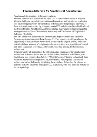 Thomas Jefferson Vs Neoclassical Architecture
Neoclassical Architecture: Jefferson vs. Adams
Thomas Jefferson was conceived on April 13,1743 at Shadwell estate in Western
Virginia. Jefferson exceeded expectations at his reviews and prior in his profession
was a nation legal advisor, he went ahead to turning into the principal Secretary of
State in America taken after by being the second VP and afterward the third leader of
the Unified States. Amid his life, Jefferson drafted many archives the most capable
among them were The Affirmation of Autonomy and The Statute of Virginia for
Religious Flexibility.
The first of the two, delineated the common privileges of people and circulated
America s grievances against Lord George III. This report generally proclaimed the
opportunity of the American People from the rule of the English crown, while the
last talked about a statute of religious freedom where there was a partition of chapel
and state. In addition to writing, Jefferson likewise had a liking for Neoclassical
architecture.
Jefferson was by all account not the only individual interested with Neoclassical
architecture as Robert Adam was too. Robert Adam, dissimilar to Jefferson, was
English and was conceived on July 3, 1728 at Kirkcaldy, Fifeshire in Scotland. Like
Jefferson Adam was accomplished. He, nonetheless, was prepared skillfully in
architecture by his dad nearby his sibling, James Adam. Robert had the chance to
examine in Rome under the tutelage of C.L. Cleriusseu, who was likewise popular in
his own privilege.
 
