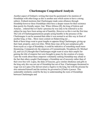Charlemagne Congenhard Analysis
Another aspect of Einhard s writing that must be questioned is his mention of
friendships with other kings as this is another area which seems to have a strong
subtext. Einhard mentions that Charlemagne made some alliances through
friendship however these friendships often have a deeper reason for their existence
than purely his friendly nature: fear. When Alfonso [II], the king of Galicia and
Asturias... ordered that in Charle s presence he was only to be referred to as his
subject he may have been acting out of humility. However as this is not the first time
The Life of Charlemagnementions people acting humble in the presence of the
Charlemagne it can be assumed that either it was normal to act this way in front of
another king, or that... Show more content on Helpwriting.net ...
Both of these kings went to great lengths to appease King Charlemagne, giving up
their land, property, and even titles. While these may all be just sumptuous gifts
from royals as a sign of friendship, it could be indicative of something much more
threatening. Comparatively the emperors of Constantinople, Nicephorus [I], Michael
[I], and Leo [V] thought that Charlemagne might want to seize their empire for
gaining the title of emperor but were brought to peace by the creation of a treaty.
Later the words about these emperors voluntarily seeking friendship may allude to
the fact that others sought Charlemagne s friendship out of necessity rather than of
their own free will. Lupus, the duke of Gascons, gave similar obedience and gifts to
the king only this was not out of friendship but out of fear. Charlemagne threatened to
wage war on Lupus if he did not return a fugitive to the king, but with the prisoner he
also entrusted himself and the territory he governed to [Charle s] power. This
undeniable similarity could be the key to understanding the roots of friendships
between Charlemagne and
 