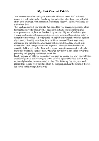 My Best Year At Paideia
This has been my most varied year at Paideia. I covered topics that I would ve
never expected. In fact rather than being handed project ideas I came up with a lot
of my own. I worked From humanism to cosmetic surgery, I ve really explored the
educational field.
This has been my best year in math. We started the year covering exponents, which
thoroughly enjoyed working with. The concept initially confused me but after
some practice and explanation I soaked it up. Another big part of math this year
was pre algebra. As with exponents, the concept was originally confusing but over
some time I understood it. I completed a lot of problems where I solved an equation
algebraically. I mainly completed these problems in two different ways using
elimination and substitution. After trying both ways I decided my favorite was
substitution. Even though elimination is quicker I believe substitution is more
versatile. In Beacon I predict there to be complex variations on math I ve already
learned or brand new fields of math. Whatever they throw at me, I look forward to
practicing and applying the concept to real life.
I really enjoyed all different elements of language we learned this year, especially the
short story portion. Tim would give all the students a prompt to write a short story
on, usually based on the one we read in class. The following day everyone would
present their stories, we would talk about the language, analyze the meaning, discuss
our views on the prompt. It was very
 
