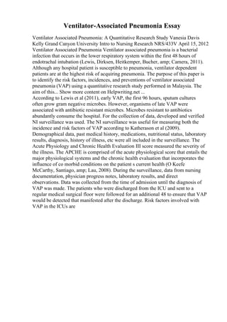 Ventilator-Associated Pneumonia Essay
Ventilator Associated Pneumonia: A Quantitative Research Study Vanesia Davis
Kelly Grand Canyon University Intro to Nursing Research NRS/433V April 15, 2012
Ventilator Associated Pneumonia Ventilator associated pneumonia is a bacterial
infection that occurs in the lower respiratory system within the first 48 hours of
endotrachal intubation (Lewis, Dirksen, Heitkemper, Bucher, amp; Camera, 2011).
Although any hospital patient is susceptible to pneumonia, ventilator dependent
patients are at the highest risk of acquiring pneumonia. The purpose of this paper is
to identify the risk factors, incidences, and preventions of ventilator associated
pneumonia (VAP) using a quantitative research study performed in Malaysia. The
aim of this... Show more content on Helpwriting.net ...
According to Lewis et al (2011), early VAP, the first 96 hours, sputum cultures
often grow gram negative microbes. However, organisms of late VAP were
associated with antibiotic resistant microbes. Microbes resistant to antibiotics
abundantly consume the hospital. For the collection of data, developed and verified
NI surveillance was used. The NI surveillance was useful for measuring both the
incidence and risk factors of VAP according to Katherason et al (2009).
Demographical data, past medical history, medications, nutritional status, laboratory
results, diagnosis, history of illness, etc were all included in the surveillance. The
Acute Physiology and Chronic Health Evaluation III score measured the severity of
the illness. The APCHE is comprised of the acute physiological score that entails the
major physiological systems and the chronic health evaluation that incorporates the
influence of co morbid conditions on the patient s current health (O Keefe
McCarthy, Santiago, amp; Lau, 2008). During the surveillance, data from nursing
documentation, physician progress notes, laboratory results, and direct
observations. Data was collected from the time of admission until the diagnosis of
VAP was made. The patients who were discharged from the ICU and sent to a
regular medical surgical floor were followed for an additional 48 to ensure that VAP
would be detected that manifested after the discharge. Risk factors involved with
VAP in the ICUs are
 