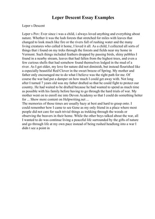Leper Descent Essay Examples
Leper s Descent
Leper s Pov: Ever since i was a child, i always loved anything and everything about
nature. Whether it was the lush forests that stretched for miles with leaves that
changed to look much like fire or the rivers full of rushing water and the many
living creatures who called it home, I loved it all. As a child, I collected all sorts of
things that i found on my treks through the forests and fields near my home in
Vermont. Such things included feathers dropped by passing birds, shiny pebbles I
found in a nearby stream, leaves that had fallen from the highest trees, and even a
few curious shells that had somehow found themselves lodged in the mud of a
river. As I got older, my love for nature did not diminish, but instead flourished like
a especially beautiful Red Clover in the sweet breeze of Spring. My mother and
father only encouraged me to do what I believe was the right path for me. Of
course the war had put a damper on how much I could get away with. Not long
after I turned 7 years old was my father drafted so that he could fight to protect our
country. He had waited to be drafted because he had wanted to spend as much time
as possible with his family before having to go through the hard trials of war. My
mother went on to enroll me into Devon Academy so that I could do something better
for ... Show more content on Helpwriting.net ...
The memories of those times are usually hazy at best and hard to grasp onto. I
could remember how I came to see Gene as my only friend in a place where most
people did not care for such trivial things as trekking through the woods or
observing the beavers in their home. While the other boys talked about the war, all
I wanted to do was continue living a peaceful life surrounded by the gifts of nature
and go through life at my own pace instead of being rushed headlong into a war I
didn t see a point in
 