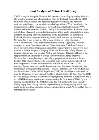 Swot Analysis of Network Rail Essay
SWOT Analysis Strengths: Network Rail took over ownership by buying Railtrack
plc, which was in railway administration, from the Railtrack Group plc for ВЈ500
million in 2002. Railtrack had become subject to broad based and persistent
criticism, notably over cost escalations and delays with the West Coast Main Line
modernisation and the circumstances surrounding accidents at Southall (1997),
Ladbroke Grove (1999) and Hatfield (2000). After these incidents Railtrack s cost
spiralled out of control, to remedy this situation which would ultimately lend to the
company collapsing and being purchased by the government. By purchasing
Railtrack when the company was being heavily criticised and by renaming it
Network Rail it was seen as a... Show more content on Helpwriting.net ...
This is an important safety improvement for the railway. Upgrading London s
transport network Plans to upgrade the Thameslink route A vital north south
artery through London are progressing and the company plans to build world class
stations in the UK s capital. Changing the face of Scotland s railway Plans to re
introduce the railway line between Airdrie and Bathgate. This is in addition to the
redevelopment of Edinburgh Waverley station which is already underway
Network Rail is also planning to have a large programme of investment for the
London 2012 Olympic Games. By raising the fares on train tickets Network rail
have the potential to have an increased net profit at the end of 2008. If the
company figures show more profit than the previous this means the company has
more money to invest into the railways. Threats: The threats that Network Rail face
are fines from the Office of Rail Regulation (ORR) for the delays to train services
over the Christmas period. Network Rail have already incurred 2 fines from the ORR
ВЈ2.4m during Christmas in 2006 following signalling problems at Portsmouth and a
record ВЈ14m for engineering overrunning during the New Year of 2008. By not
meeting the standards of the ORR Network Rail will continue to incur fines, by
having to pay fines costing millions of pounds they are losing money which they
could use to invest back into the railways. Another threat which Network Rail faces is
the threat of passengers
 