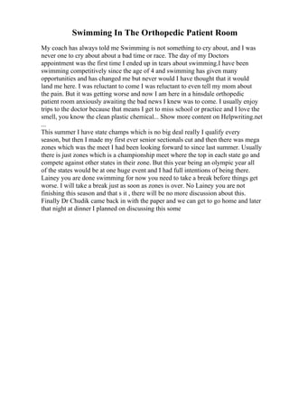 Swimming In The Orthopedic Patient Room
My coach has always told me Swimming is not something to cry about, and I was
never one to cry about about a bad time or race. The day of my Doctors
appointment was the first time I ended up in tears about swimming.I have been
swimming competitively since the age of 4 and swimming has given many
opportunities and has changed me but never would I have thought that it would
land me here. I was reluctant to come I was reluctant to even tell my mom about
the pain. But it was getting worse and now I am here in a hinsdale orthopedic
patient room anxiously awaiting the bad news I knew was to come. I usually enjoy
trips to the doctor because that means I get to miss school or practice and I love the
smell, you know the clean plastic chemical... Show more content on Helpwriting.net
...
This summer I have state champs which is no big deal really I qualify every
season, but then I made my first ever senior sectionals cut and then there was mega
zones which was the meet I had been looking forward to since last summer. Usually
there is just zones which is a championship meet where the top in each state go and
compete against other states in their zone. But this year being an olympic year all
of the states would be at one huge event and I had full intentions of being there.
Lainey you are done swimming for now you need to take a break before things get
worse. I will take a break just as soon as zones is over. No Lainey you are not
finishing this season and that s it , there will be no more discussion about this.
Finally Dr Chudik came back in with the paper and we can get to go home and later
that night at dinner I planned on discussing this some
 