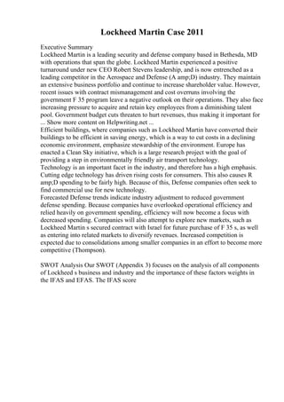 Lockheed Martin Case 2011
Executive Summary
Lockheed Martin is a leading security and defense company based in Bethesda, MD
with operations that span the globe. Lockheed Martin experienced a positive
turnaround under new CEO Robert Stevens leadership, and is now entrenched as a
leading competitor in the Aerospace and Defense (A amp;D) industry. They maintain
an extensive business portfolio and continue to increase shareholder value. However,
recent issues with contract mismanagement and cost overruns involving the
government F 35 program leave a negative outlook on their operations. They also face
increasing pressure to acquire and retain key employees from a diminishing talent
pool. Government budget cuts threaten to hurt revenues, thus making it important for
... Show more content on Helpwriting.net ...
Efficient buildings, where companies such as Lockheed Martin have converted their
buildings to be efficient in saving energy, which is a way to cut costs in a declining
economic environment, emphasize stewardship of the environment. Europe has
enacted a Clean Sky initiative, which is a large research project with the goal of
providing a step in environmentally friendly air transport technology.
Technology is an important facet in the industry, and therefore has a high emphasis.
Cutting edge technology has driven rising costs for consumers. This also causes R
amp;D spending to be fairly high. Because of this, Defense companies often seek to
find commercial use for new technology.
Forecasted Defense trends indicate industry adjustment to reduced government
defense spending. Because companies have overlooked operational efficiency and
relied heavily on government spending, efficiency will now become a focus with
decreased spending. Companies will also attempt to explore new markets, such as
Lockheed Martin s secured contract with Israel for future purchase of F 35 s, as well
as entering into related markets to diversify revenues. Increased competition is
expected due to consolidations among smaller companies in an effort to become more
competitive (Thompson).
SWOT Analysis Our SWOT (Appendix 3) focuses on the analysis of all components
of Lockheed s business and industry and the importance of these factors weights in
the IFAS and EFAS. The IFAS score
 