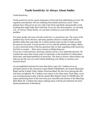 Tooth Sensitivity At Always About Smiles
Tooth Sensitivity
Tooth sensitivity can be a great annoyance at best and truly debilitating at worst. We
regularly meet patients who are suffering from dental sensitivity issues. These
patients have often given up very cold or hot foods and drinks and generally avoid
anything that might make their teeth hurt. If you are like these patients, we can help
you. At Always About Smiles, we can find a solution to your tooth sensitivity
problem.
For many people, the issue of tooth sensitivity is a mysterious one. The cause of the
problem may not be obvious, and many patients choose to simply deal with the
problem rather than seek help. Dr. Lambert and his team are here to help you find
the answers you need. You do not have to live with this problem any longer. Below
we have answered some of the key questions that we hear regarding tooth sensitivity.
Feel free to contact ... Show more content on Helpwriting.net ...
If you are a wind musician, choosing a dentist can be a very important decision. Dr.
Lambert has more than twenty years of experience in the treatment of embouchure,
facial pain, and dental problems of musicians. The team at Always About Smiles can
help you get the care you need without hindering your ability to continue your
musical career!
An accomplished musician for more than thirty years, Dr. Lambert serves as
principal clarinet in the American Legion Band of Bethlehem, the Easton Municipal
Band, and the Lehigh Valley Italian American Band. He also loves playing the alto
and tenor saxophones. Dr. Lambert even returns to his alma mater, Penn State, every
year at homecoming to play with the alumni Blue Band in front of 100,000 fans. He
enjoys performing tenor in the university jazz ensemble and clarinet in the Marching
Blue Band. Dr. Lambert also enjoys making music with the pit orchestras for local
theatre productions of Broadway
 